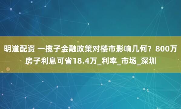 明道配资 一揽子金融政策对楼市影响几何？800万房子利息可省18.4万_利率_市场_深圳