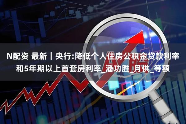 N配资 最新｜央行:降低个人住房公积金贷款利率和5年期以上首套房利率_潘功胜_月供_等额