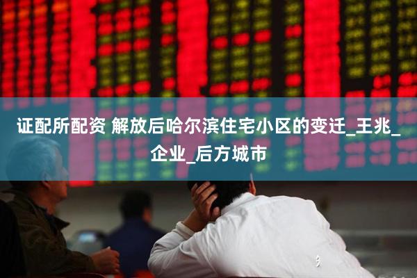 证配所配资 解放后哈尔滨住宅小区的变迁_王兆_企业_后方城市