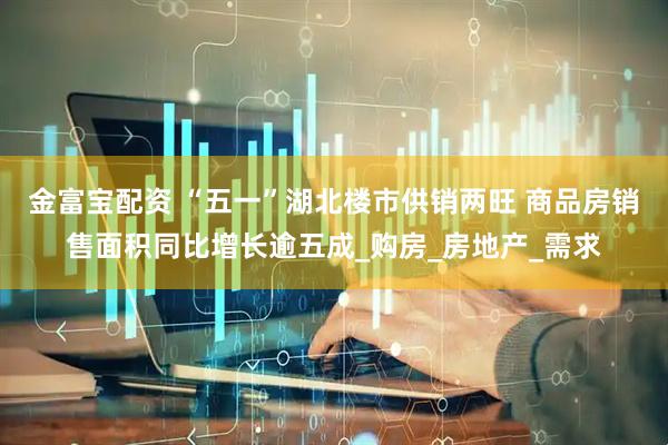 金富宝配资 “五一”湖北楼市供销两旺 商品房销售面积同比增长逾五成_购房_房地产_需求