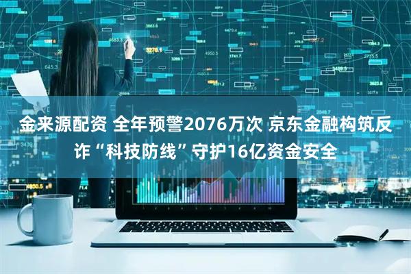 金来源配资 全年预警2076万次 京东金融构筑反诈“科技防线”守护16亿资金安全
