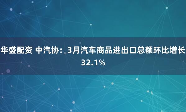 华盛配资 中汽协：3月汽车商品进出口总额环比增长32.1%