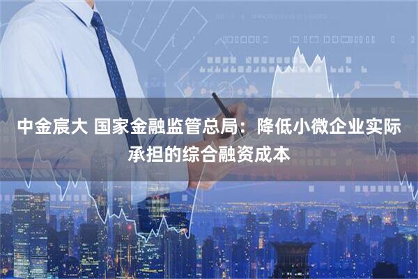 中金宸大 国家金融监管总局：降低小微企业实际承担的综合融资成本