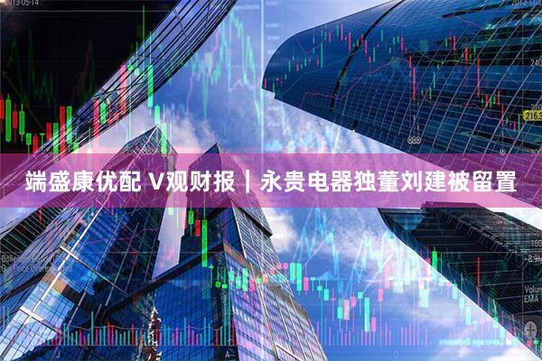 端盛康优配 V观财报｜永贵电器独董刘建被留置