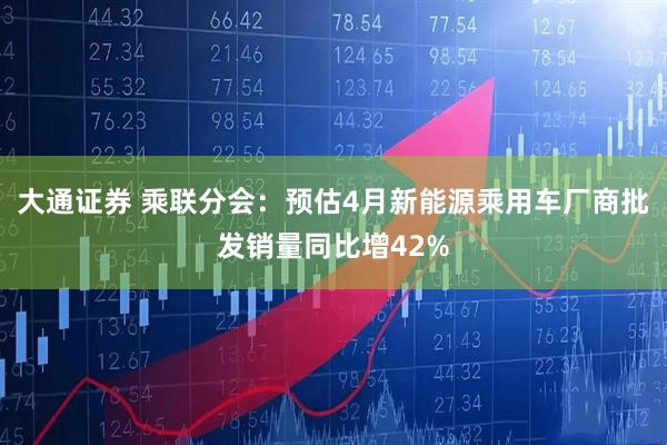 大通证券 乘联分会：预估4月新能源乘用车厂商批发销量同比增42%