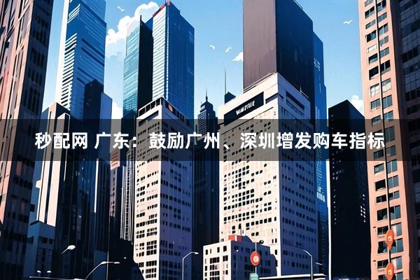 秒配网 广东：鼓励广州、深圳增发购车指标