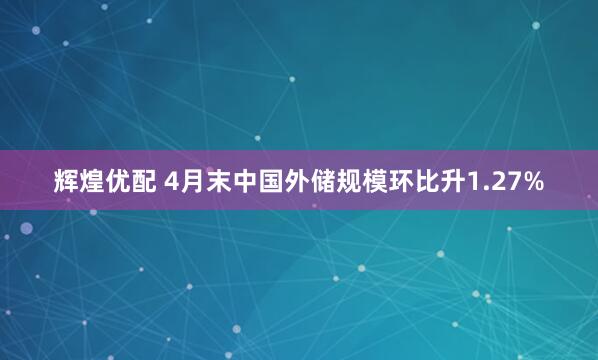 辉煌优配 4月末中国外储规模环比升1.27%