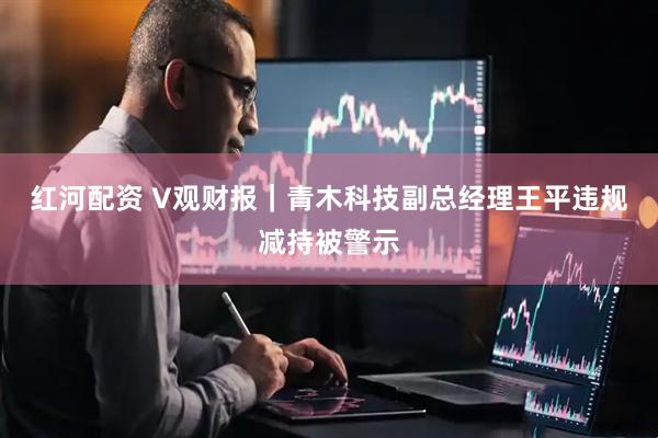 红河配资 V观财报｜青木科技副总经理王平违规减持被警示