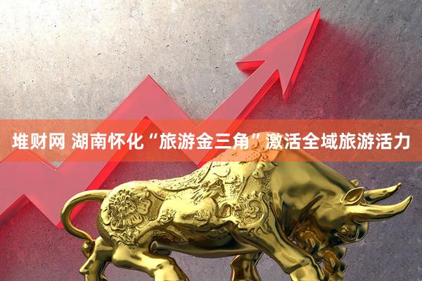 堆财网 湖南怀化“旅游金三角”激活全域旅游活力