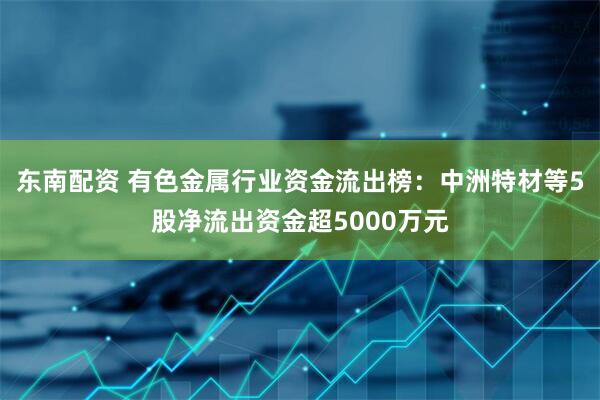 东南配资 有色金属行业资金流出榜：中洲特材等5股净流出资金超5000万元