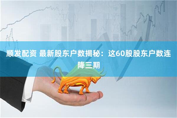 顺发配资 最新股东户数揭秘：这60股股东户数连降三期