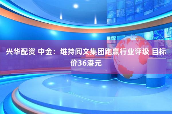兴华配资 中金：维持阅文集团跑赢行业评级 目标价36港元