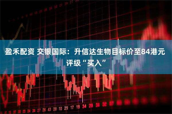 盈禾配资 交银国际：升信达生物目标价至84港元 评级“买入”