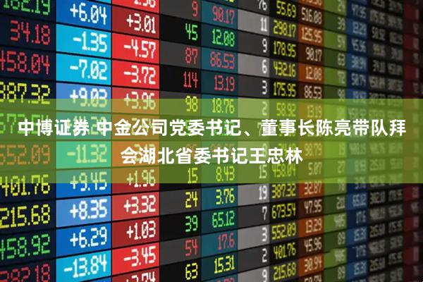 中博证券 中金公司党委书记、董事长陈亮带队拜会湖北省委书记王忠林