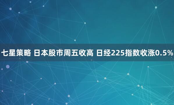 七星策略 日本股市周五收高 日经225指数收涨0.5%