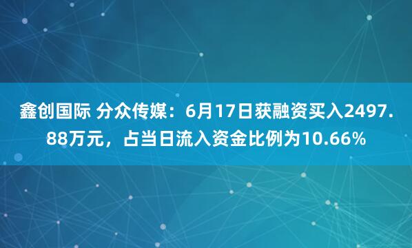 鑫创国际 分众传媒：6月17日获融资买入2497.88万元，占当日流入资金比例为10.66%