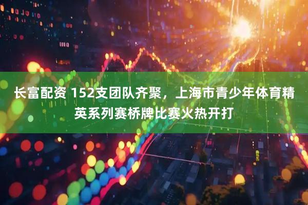 长富配资 152支团队齐聚，上海市青少年体育精英系列赛桥牌比赛火热开打