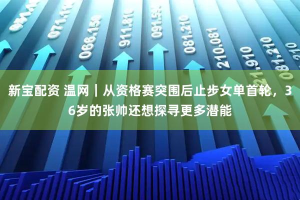 新宝配资 温网｜从资格赛突围后止步女单首轮，36岁的张帅还想探寻更多潜能