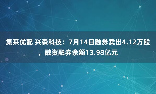 集采优配 兴森科技：7月14日融券卖出4.12万股，融资融券余额13.98亿元