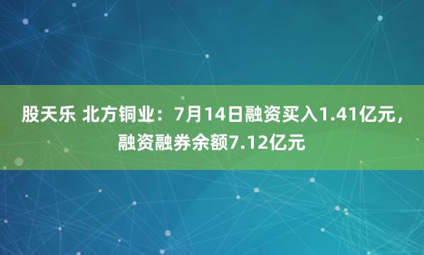 股天乐 北方铜业：7月14日融资买入1.41亿元，融资融券余额7.12亿元