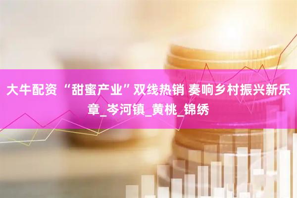 大牛配资 “甜蜜产业”双线热销 奏响乡村振兴新乐章_岑河镇_黄桃_锦绣