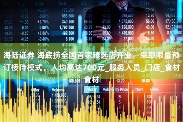 海陆证券 海底捞全国首家臻选店开业，采取限量预订接待模式，人均高达700元_服务人员_门店_食材
