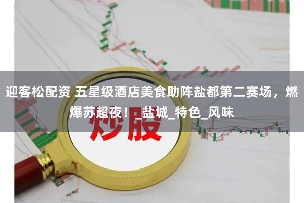 迎客松配资 五星级酒店美食助阵盐都第二赛场，燃爆苏超夜！_盐城_特色_风味