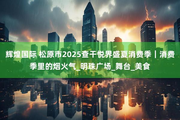 辉煌国际 松原市2025查干悦界盛夏消费季｜消费季里的烟火气_明珠广场_舞台_美食