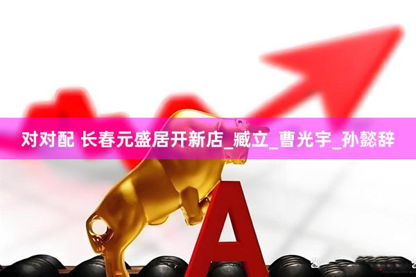 对对配 长春元盛居开新店_臧立_曹光宇_孙懿辞