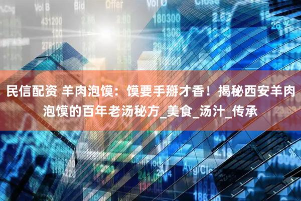 民信配资 羊肉泡馍：馍要手掰才香！揭秘西安羊肉泡馍的百年老汤秘方_美食_汤汁_传承