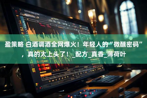 盈策略 白酒调酒全网爆火！年轻人的“微醺密码”，真的太上头了！_配方_真香_薄荷叶