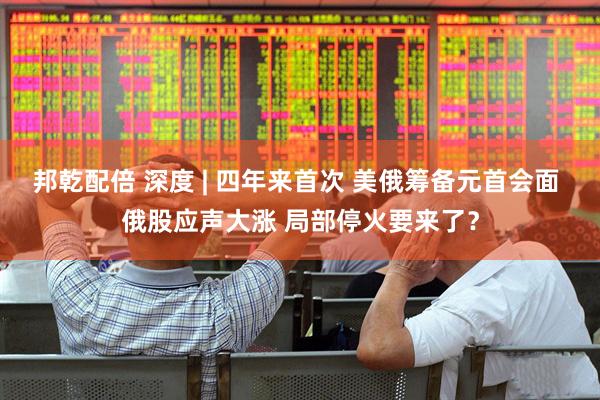 邦乾配倍 深度 | 四年来首次 美俄筹备元首会面 俄股应声大涨 局部停火要来了？