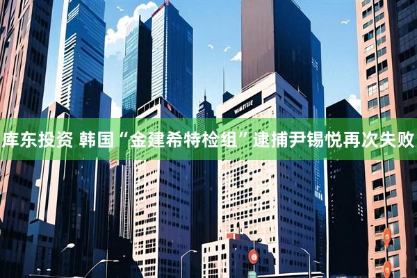 库东投资 韩国“金建希特检组”逮捕尹锡悦再次失败