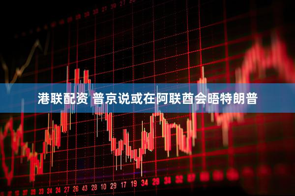 港联配资 普京说或在阿联酋会晤特朗普