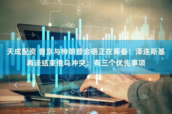 天成配资 普京与特朗普会晤正在筹备！泽连斯基再谈结束俄乌冲突：有三个优先事项