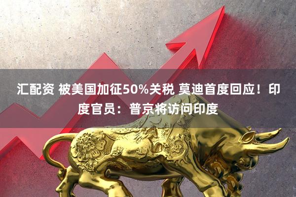 汇配资 被美国加征50%关税 莫迪首度回应！印度官员：普京将访问印度