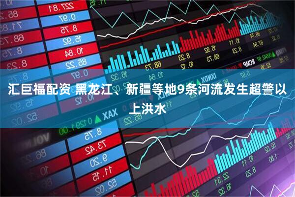 汇巨福配资 黑龙江、新疆等地9条河流发生超警以上洪水