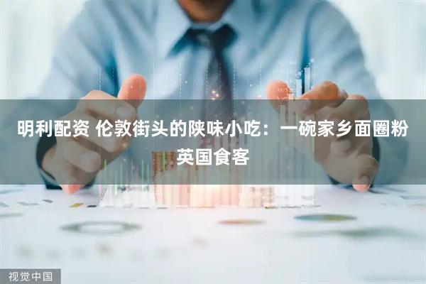 明利配资 伦敦街头的陕味小吃：一碗家乡面圈粉英国食客