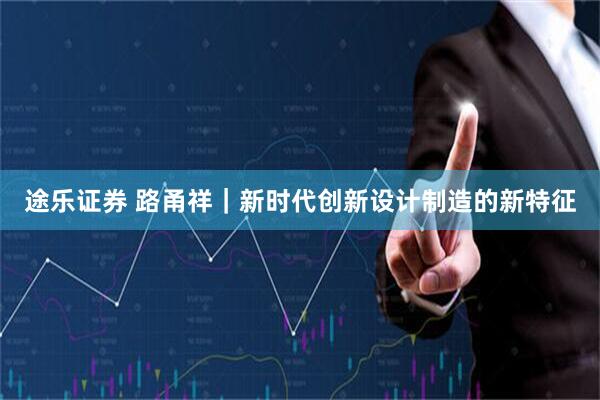 途乐证券 路甬祥｜新时代创新设计制造的新特征