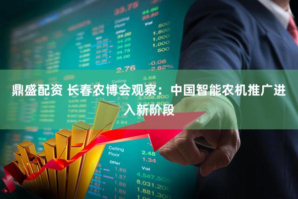 鼎盛配资 长春农博会观察：中国智能农机推广进入新阶段