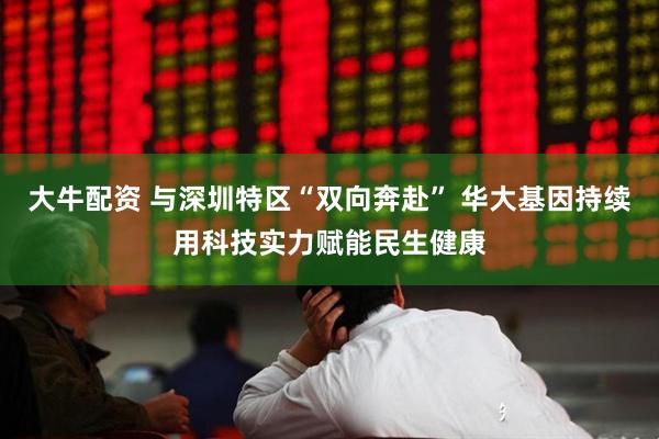 大牛配资 与深圳特区“双向奔赴” 华大基因持续用科技实力赋能民生健康