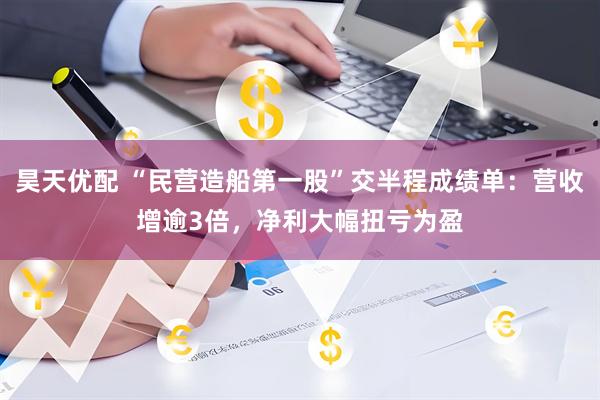 昊天优配 “民营造船第一股”交半程成绩单：营收增逾3倍，净利大幅扭亏为盈