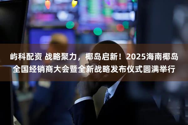屿科配资 战略聚力，椰岛启新！2025海南椰岛全国经销商大会暨全新战略发布仪式圆满举行