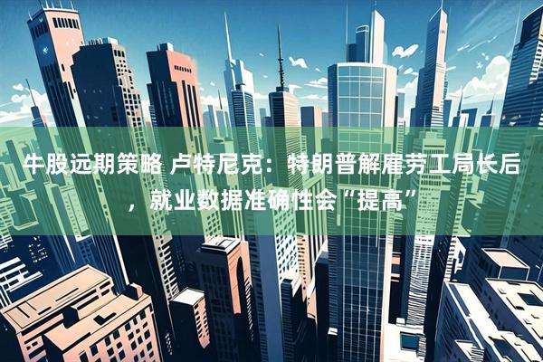 牛股远期策略 卢特尼克：特朗普解雇劳工局长后，就业数据准确性会“提高”