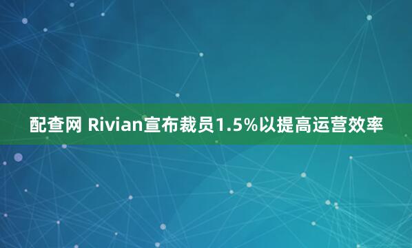配查网 Rivian宣布裁员1.5%以提高运营效率