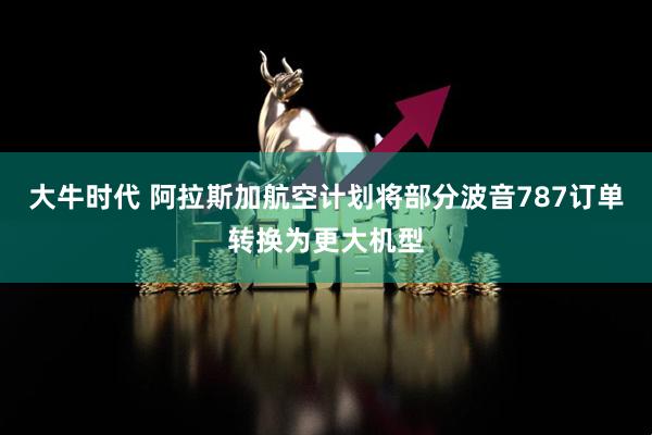 大牛时代 阿拉斯加航空计划将部分波音787订单转换为更大机型