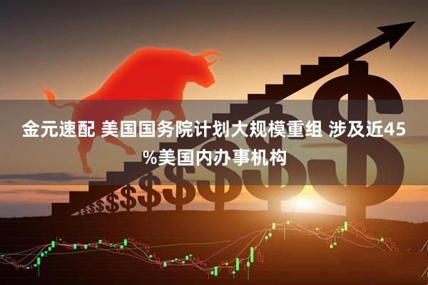金元速配 美国国务院计划大规模重组 涉及近45%美国内办事机构