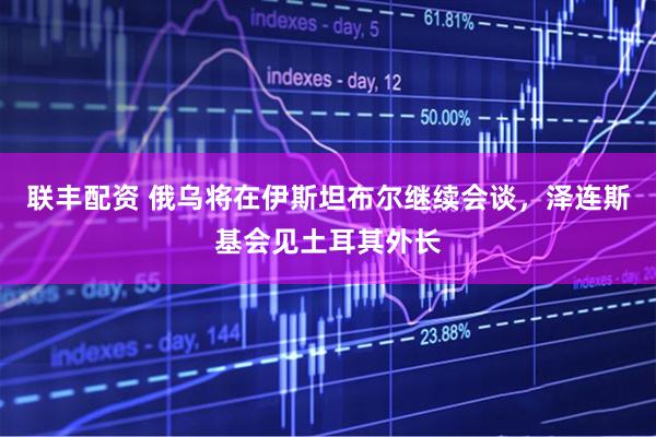 联丰配资 俄乌将在伊斯坦布尔继续会谈，泽连斯基会见土耳其外长