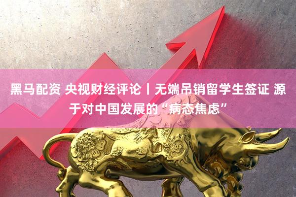 黑马配资 央视财经评论丨无端吊销留学生签证 源于对中国发展的“病态焦虑”