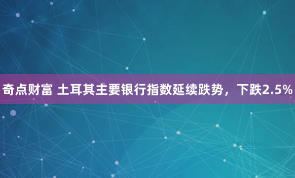 奇点财富 土耳其主要银行指数延续跌势，下跌2.5%